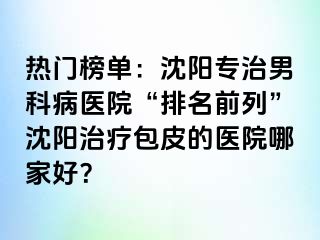 热门榜单：沈阳专治男科病医院“排名前列”沈阳治疗包皮的医院哪家好？