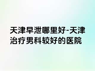 天津早泄哪里好-天津治疗男科较好的医院