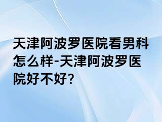 天津阿波罗医院看男科怎么样-天津阿波罗医院好不好？