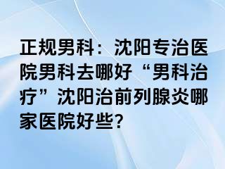 正规男科：沈阳专治医院男科去哪好“男科治疗”沈阳治前列腺炎哪家医院好些？