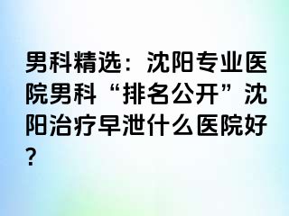 男科精选：沈阳专业医院男科“排名公开”沈阳治疗早泄什么医院好？