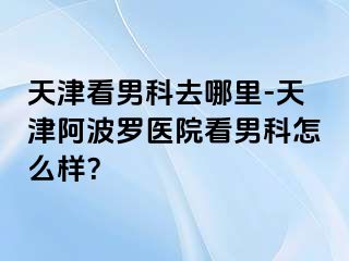 天津看男科去哪里-天津阿波罗医院看男科怎么样？