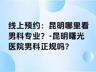 线上预约：昆明哪里看男科专业？-昆明曙光医院男科正规吗？