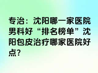 专治：沈阳哪一家医院男科好“排名榜单”沈阳包皮治疗哪家医院好点？