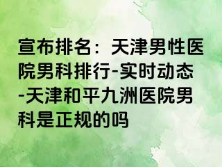 宣布排名：天津男性医院男科排行-实时动态-天津和平九洲医院男科是正规的吗