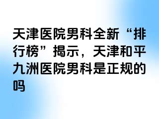 天津医院男科全新“排行榜”揭示，天津和平九洲医院男科是正规的吗