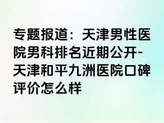 专题报道：天津男性医院男科排名近期公开-天津和平九洲医院口碑评价怎么样