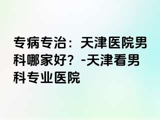 专病专治：天津医院男科哪家好？-天津看男科专业医院