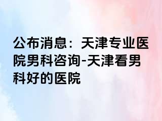 公布消息：天津专业医院男科咨询-天津看男科好的医院