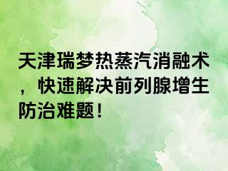 天津瑞梦热蒸汽消融术，快速解决前列腺增生防治难题！