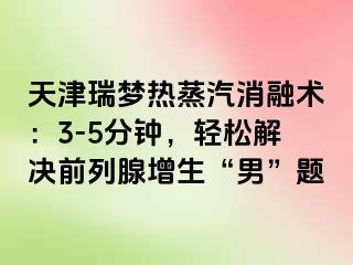 天津瑞梦热蒸汽消融术：3-5分钟，轻松解决前列腺增生“男”题
