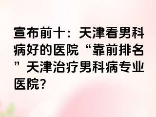 宣布前十：天津看男科病好的医院“靠前排名”天津治疗男科病专业医院？