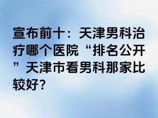 宣布前十：天津男科治疗哪个医院“排名公开”天津市看男科那家比较好？