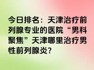 今日排名：天津治疗前列腺专业的医院“男科聚焦”天津哪里治疗男性前列腺炎？