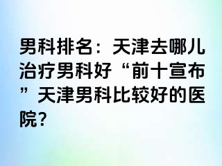 男科排名：天津去哪儿治疗男科好“前十宣布”天津男科比较好的医院？