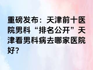 重磅发布：天津前十医院男科“排名公开”天津看男科病去哪家医院好？
