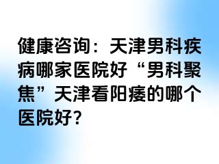 健康咨询：天津男科疾病哪家医院好“男科聚焦”天津看阳痿的哪个医院好？