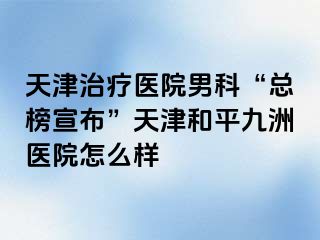天津治疗医院男科“总榜宣布”天津和平九洲医院怎么样
