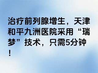 治疗前列腺增生，天津和平九洲医院采用“瑞梦”技术，只需5分钟！