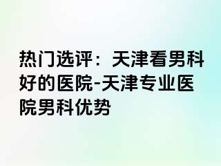 热门选评：天津看男科好的医院-天津专业医院男科优势
