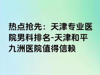 热点抢先：天津专业医院男科排名-天津和平九洲医院值得信赖