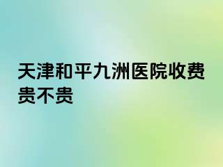 天津和平九洲医院收费贵不贵
