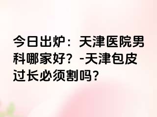 今日出炉：天津医院男科哪家好？-天津包皮过长必须割吗？