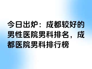 今日出炉：成都较好的男性医院男科排名，成都医院男科排行榜