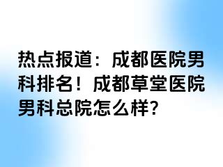 热点报道：成都医院男科排名！成都草堂医院男科总院怎么样？