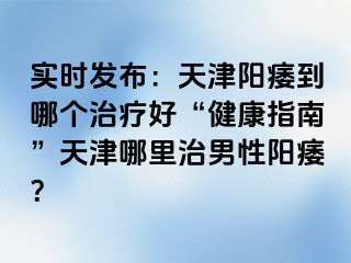 实时发布：天津阳痿到哪个治疗好“健康指南”天津哪里治男性阳痿？