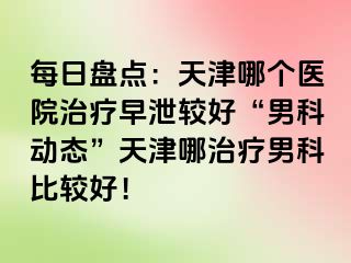 每日盘点：天津哪个医院治疗早泄较好“男科动态”天津哪治疗男科比较好！