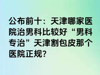 公布前十：天津哪家医院治男科比较好“男科专治”天津割包皮那个医院正规？
