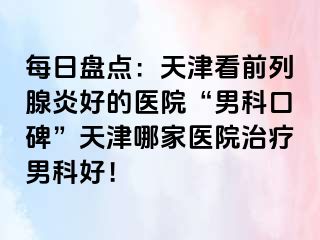 每日盘点：天津看前列腺炎好的医院“男科口碑”天津哪家医院治疗男科好！