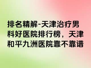 排名精解-天津治疗男科好医院排行榜，天津和平九洲医院靠不靠谱