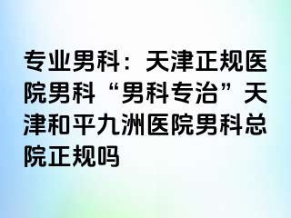 专业男科：天津正规医院男科“男科专治”天津和平九洲医院男科总院正规吗