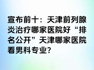宣布前十：天津前列腺炎治疗哪家医院好“排名公开”天津哪家医院看男科专业？