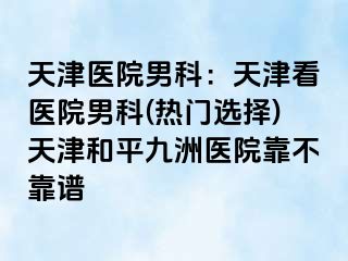 天津医院男科：天津看医院男科(热门选择)天津和平九洲医院靠不靠谱