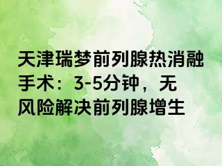 天津瑞梦前列腺热消融手术：3-5分钟，无风险解决前列腺增生