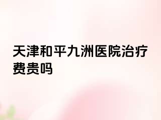 天津和平九洲医院治疗费贵吗