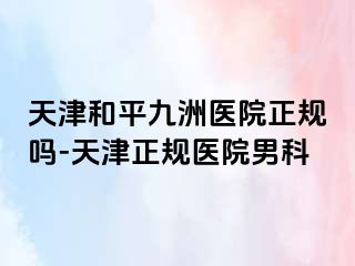 天津和平九洲医院正规吗-天津正规医院男科