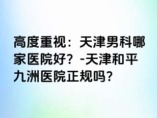 高度重视：天津男科哪家医院好？-天津和平九洲医院正规吗？