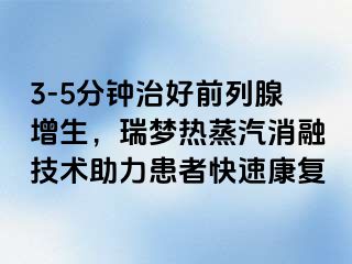 3-5分钟治好前列腺增生，瑞梦热蒸汽消融技术助力患者快速康复