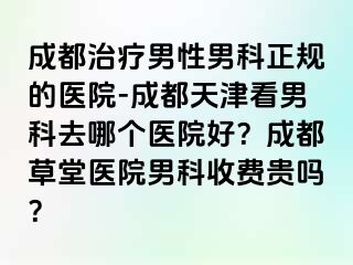成都治疗男性男科正规的医院-成都天津看男科去哪个医院好？成都草堂医院男科收费贵吗？
