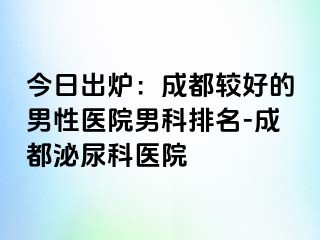 今日出炉：成都较好的男性医院男科排名-成都泌尿科医院