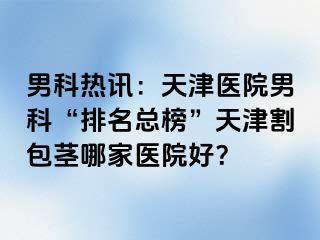 男科热讯：天津医院男科“排名总榜”天津割包茎哪家医院好？