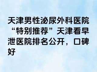 天津男性泌尿外科医院“特别推荐”天津看早泄医院排名公开，口碑好
