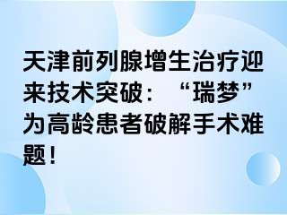 天津前列腺增生治疗迎来技术突破：“瑞梦”为高龄患者破解手术难题！