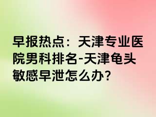 早报热点：天津专业医院男科排名-天津龟头敏感早泄怎么办？