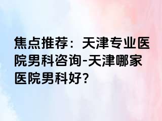 焦点推荐：天津专业医院男科咨询-天津哪家医院男科好？