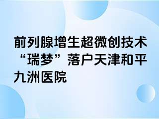前列腺增生超微创技术“瑞梦”落户天津和平九洲医院